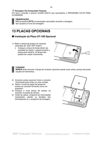 46
   Clonagem Via Computador Pessoal
Por favor, consulte o arquivo AJUDA (HELP) que acompanha o PROGRAMA CS-V8 PARA
CLONAGEM.

    OBSERVAÇÃO:
    NÃO pressione [PTT] no transceptor secundário durante a clonagem.
    Isto causará um erro de clonagem.



13 PLACAS OPCIONAIS
T Instalação da Placa UT-108 Opcional
T




1) Retire a tampa de acesso ao conector
   (chamada de “2251 OPT sheet”).
   • Coloque a chave de fenda dentro da
       cavidade do chassi, e depois levante a
       tampa para retirá-la. (A tampa não
       poderá ser usada novamente).




    CUIDADO!
    NUNCA tente remover a tampa do conector opcional usando suas unhas, porque isto pode
    resultar em ferimentos.



2) Conecte a placa opcional. Insira o conector
    firmemente para evitar um mau contato.
3) Retire o fundo de papel da tampa de
   acesso ao conector fornecido como um
   acessório.
4) Coloque a nova tampa de acesso ao
   conector na janela de serviço.
5) Antes de operar, programe as informações
   necessárias usando os teclados dos
   transceptores ou o programa de clonagem.




W&P Traduções Técnicas                 pestraducao@terra.com.br         ICV800219112004
 