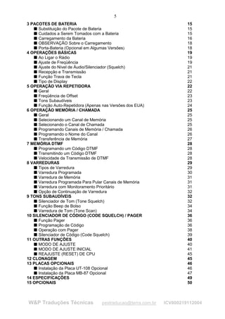 5
3 PACOTES DE BATERIA                                                    15
      Substituição do Pacote de Bateria                                 15
    




      Cuidados a Serem Tomados com a Bateria                            15
    




      Carregamento da Bateria                                           16
    




      OBSERVAÇÃO Sobre o Carregamento                                   18
    




      Porta-Bateria (Opcional em Algumas Versões)                       18
    




4 OPERAÇÕES BÁSICAS                                                     19
      Ao Ligar o Rádio                                                  19
    




      Ajuste de Freqüência                                              19
    




      Ajuste do Nível de Áudio/Silenciador (Squelch)                    21
    




      Recepção e Transmissão                                            21
    




      Função Trava de Tecla                                             21
    




      Tipo de Display                                                   22
    




5 OPERAÇÃO VIA REPETIDORA                                               22
      Geral                                                             22
    




      Freqüência de Offset                                              23
    




      Tons Subaudíveis                                                  23
    




      Função Auto-Repetidora (Apenas nas Versões dos EUA)               24
    




6 OPERAÇÃO MEMÓRIA / CHAMADA                                            25
      Geral                                                             25
    




      Selecionando um Canal de Memória                                  25
    




      Selecionando o Canal de Chamada                                   25
    




      Programando Canais de Memória / Chamada                           26
    




      Programando o Nome do Canal                                       26
    




      Transferência de Memória                                          27
    




7 MEMÓRIA DTMF                                                          28
      Programando um Código DTMF                                        28
    




      Transmitindo um Código DTMF                                       28
    




      Velocidade da Transmissão de DTMF                                 28
    




8 VARREDURAS                                                            29
      Tipos de Varredura                                                29
    




      Varredura Programada                                              30
    




      Varredura de Memória                                              31
    




      Varredura Programada Para Pular Canais de Memória                 31
    




      Varredura com Monitoramento Prioritário                           31
    




      Opção de Continuação de Varredura                                 32
    




9 TONS SUBAUDÍVEIS                                                      32
      Silenciador de Tom (Tone Squelch)                                 32
    




      Função Beep de Bolso                                              34
    




      Varredura de Tom (Tone Scan)                                      34
    




10 SILENCIADOR DE CÓDIGO (CODE SQUELCH) / PAGER                         36
      Função Pager                                                      36
    




      Programação de Código                                             36
    




      Operação com Pager                                                38
    




      Silenciador de Código (Code Squelch)                              39
    




11 OUTRAS FUNÇÕES                                                       40
      MODO DE AJUSTE                                                    40
    




      MODO DE AJUSTE INICIAL                                            41
    




      REAJUSTE (RESET) DE CPU                                           45
    




12 CLONAGEM                                                             45
13 PLACAS OPCIONAIS                                                     46
      Instalação da Placa UT-108 Opcional                               46
    




      Instalação da Placa MB-87 Opcional                                47
    




14 ESPECIFICAÇÕES                                                       49
15 OPCIONAIS                                                            50



W&P Traduções Técnicas              pestraducao@terra.com.br   ICV800219112004
 