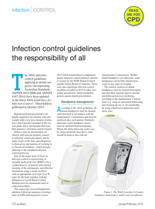 28 auxiliary	 January/February 2016
infection | CONTROL
T
he ADA infection
control guidelines
applying to dental sur-
geries (incorporating
Australian Standards,
AS/NZS 4815:2006 and AS/NZS
4187:2014) have been updated
in the latest ADA Guidelines for
Infection Control - Third Edition
published in October 2015.
Registered dental practitioners are
legally required to be familiar with and
comply with every new element of infec-
tion control practice included in the cur-
rent guide and to incorporate them into
their practice’s infection control manual.
Policies must be documented, all
clinical staff must be properly trained
in infection control procedures and be
made aware of the risks and obligations
to themselves and patients of working in
a clinical environment - which includes
adhering to the mandated infection
control protocols.
One of the major areas of focus in
infection control is reprocessing of
reusable medical devices (RMD’s) by a
verified process of internal and external
cleaning of the instruments; and effective
sterilisation using a steam sterilizer
with an appropriate cycle type (S or B
type) for the load, together with the
obligation to record Batch Control
Identification for instruments used in
critical procedures.
This aspect has received heightened
attention following numerous investiga-
tions in NSW dental practices across
2015 which found failure to implement
proper infection control practices and led
to actions by the NSW Dental Council
and the Dental Board of Australia. There
were also significant infection control
incidents recorded in 2015 in other Aus-
tralian jurisdictions which resulted in
actions against dental practitioners.
Handpiece management
According to the ADA guidelines, all
dental handpieces must be cleaned
and lubricated in accordance with the
manufacturer’s instructions and must be
sterilized after each patient. Similarly,
ultrasonic scaler handpiece inserts
must be sterilized between patients.
Where the entire ultrasonic scaler can
be steam sterilized, then this is what
should be done in line with the
manufacturer’s instructions. Neither
dental handpieces nor ultrasonic scaler
handpieces can be fully immersed in
water at any stage of cleaning.
The exterior surfaces of dental
handpieces must be cleaned thoroughly
and then their internal aspects cleaned
and lubricated prior to sterilizing,
according to the manufacturer’s instruc-
tions (e.g. using an automated lubricating
and cleaning device or, less preferably,
by using a hand aerosol/pressure pack
spray can).
Infection control guidelines
the responsibility of all
READ
ME FOR
CPD
Figure 1. The W&H Assistina 3x3 makes
handpiece maintenance simple and cost-effective.
 