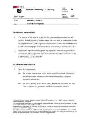 IASB
                        IASB/FASB Meeting 1-2 February                                      Agenda          3A
                                                                                            reference

                                                                                            FASB
 Staff Paper                                                                                Agenda          56A
                                                                                            reference

 Project                 Insurance contracts

 Topic                   Project assumptions



What is this paper about?

 1.        The purpose of this paper is to describe the axioms and assumptions that will
           underlie the development of papers that the staff will bring to the Board to finalise
           the proposals in the IASB’s exposure draft Insurance Contracts (‘the ED’) and the
           FASB’s discussion paper Preliminary Views on Insurance Contracts (‘the DP’).

 2.        We have not reproduced in this paper any arguments in favour or against these
           assumptions. Those arguments were included in the Basis for Conclusions to the
           ED/DP and the IASB’s 2007 DP.



Axioms and assumptions

 3.        We will treat as axioms:

           (a)   that an ideal measurement model would report all economic mismatches
                 (including duration mismatches) that exist and would not cause any
                 accounting mismatches.

           (b)   that the accounting model should reflect both the intrinsic value and time
                 value of options and guarantees embedded in insurance contracts.




                                                                                                                           1
This paper has been prepared by the technical staff of the IFRS Foundation and the FASB for discussion at a public
meeting of the FASB or the IASB.
The views expressed in this paper are those of the staff preparing the paper. They do not purport to represent the views
of any individual members of the FASB or the IASB.
Comments made in relation to the application of U.S. GAAP or IFRSs do not purport to be acceptable or unacceptable
application of U.S. GAAP or IFRSs.
The tentative decisions made by the FASB or the IASB at public meetings are reported in FASB Action Alert or in IASB
Update. Official pronouncements of the FASB or the IASB are published only after each board has completed its full due
process, including appropriate public consultation and formal voting procedures.
 