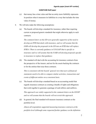 Agenda paper [insert AP number]

                                IASB/FASB Staff paper

     (c)   that money has a time value and that an entity more faithfully represents
           its position when it measures its liabilities in a way that includes the time
           value of money.

4.   We will also make the following assumptions:

     (a)   The boards will develop a standard for insurance, rather than requiring
           current or proposed generic standards that might otherwise apply to such
           contracts.

           The comment letters on the ED were generally supportive of the need to
           develop an IFRS that deals with insurance, and we will assume that the
           IASB will develop the proposals in the ED into an IFRS that will replace
           IFRS 4. There is currently guidance in US GAAP that is specific to
           insurance and we will assume that the FASB will develop proposals specific
           to insurance to replace that guidance.

     (b)   The standard will deal with the accounting for insurance contracts from
           the perspective of the insurer, and not for the assets backing the contracts
           or for the entities that issue those contracts.

           This is consistent with the boards’ general view that users of financial
           statements need to be able to compare similar activities, transactions and
           events of different entities on a consistent basis.

     (c)   The boards will develop a standard based on an accounting model that
           regards insurance contracts as creating a bundle of rights and obligations
           that work together to generate a package of cash inflows and outflows.

           This approach was widely supported in the comment letters on the ED/DP
           and we will assume that the boards will not revisit this approach.

     (d)   In general, the final standard will measure insurance contracts at the
           portfolio level.

           Almost all respondents supported measuring insurance contracts at the
           portfolio level (although some requested further guidance on the definition

                                                                                           2
 