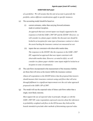 Agenda paper [insert AP number]

                           IASB/FASB Staff paper

      of a portfolio). We will assume that the unit of account is generally the
      portfolio, unless different considerations apply to specific instances.

(e)   The accounting model should be based on:

       (i)    current estimates, rather than carrying forward estimates
              made at contract inception.

              An approach that uses current inputs was largely supported in the
              responses to both the IASB’s 2007 DP and the ED/DP. However, we
              will consider in a future paper whether the discount rate should be
              locked-in at inception for some types of insurance contract or where
              the assets backing the insurance contract are measured at cost.

       (ii)   inputs that are consistent with observable market data.

              The responses to the ED/DP, like the responses to the IASB’s 2007
              DP, supported an approach that uses inputs consistent with
              observable market data. However, as noted in (d)(i), we will
              consider in a future paper whether some inputs might be locked-in at
              inception in some circumstances.

(f)   The cash flows incorporated in the measurement of the insurance liability
      are those that will arise as the insurer fulfils the insurance contract.

      Almost all respondents to the ED/DP believe that the proposal that insurers
      should measure their insurance contracts using cash flows that will arise
      through fulfilment is a significant improvement over the exit value approach
      proposed in the IASB’s DP of 2007.

(g)   The model will use the expected value of future cash flows rather than a
      single, most likely outcome.

      Most support the use of expected value in principle, though, as with the
      IASB’s 2007 DP, some respondents expressed concerns about the references
      to probability-weighted cash flows in the ED because they believed the
      boards intended to preclude other methods of determining expected value.


                                                                                    3
 