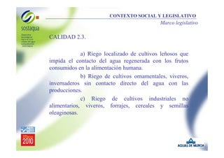 CONTEXTO SOCIAL Y LEGISLATIVO

Marco legislativo

•

CALIDAD 2.3.
a) Riego localizado de cultivos leñosos que
impida el contacto del agua regenerada con los frutos
consumidos en la alimentación humana.
b) Riego de cultivos ornamentales, viveros,
invernaderos sin contacto directo del agua con las
producciones.
c) Riego de cultivos industriales no
alimentarios, viveros, forrajes, cereales y semillas
oleaginosas.

 