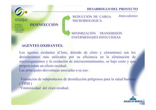 DESARROLLO DEL PROYECTO
REDUCCIÓN DE CARGA
MICROBIOLOGICA

Antecedentes

DESINFECCIÓN
MINIMIZACIÓN TRANSMISIÓN
ENFERMEDADES INFECCIOSAS

AGENTES OXIDANTES.
Los agentes oxidantes (Cloro, dióxido de cloro y cloraminas) son los
desinfectantes más utilizados por su eficiencia en la eliminación de
microorganismos y la oxidación de microcontaminantes, su bajo coste y que
proporcionan un efecto residual.
Las principales desventajas asociadas a su uso :

•Formación de subproductos de desinfección peligrosos para la salud humana
( THM )
•Fitotoxicidad del cloro residual.

 