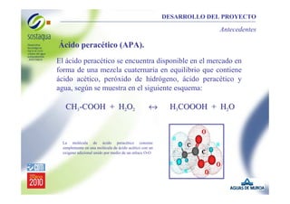 DESARROLLO DEL PROYECTO

Antecedentes

Ácido peracético (APA).
El ácido peracético se encuentra disponible en el mercado en
forma de una mezcla cuaternaria en equilibrio que contiene
ácido acético, peróxido de hidrógeno, ácido peracético y
agua, según se muestra en el siguiente esquema:

CH3-COOH + H2O2

↔

La molécula de ácido peracético consiste
simplemente en una molécula de ácido acético con un
oxígeno adicional unido por medio de un enlace O-O

H3COOOH + H2O

 