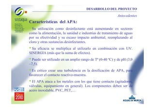 DESARROLLO DEL PROYECTO

Antecedentes

Características del APA:

• Su

utilización como desinfectante está aumentando en sectores
como la alimentación, la sanidad e industrias de tratamiento de aguas
por su efectividad y su escaso impacto ambiental, reemplazando al
cloro y otras sustancias desinfectantes.

• Su

eficacia se multiplica al utilizarlo en combinación con UV.
SINERGIA (más que la suma de efectos).

• Puede ser utilizado en un amplio rango de Tª (0-40 ºC) y de pH (3,0
–7,5).

• Es crítico crear una turbulencia en la dosificación de APA, para
favorecer el contacto reactivo-muestra.

• El APA ataca a los metales con los que tiene contacto (agitadores,
válvulas, equipamiento en general). Los componentes deben ser de
acero inoxidable, PVC, PET,…

 