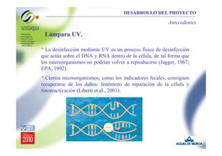 DESARROLLO DEL PROYECTO

Antecedentes

Lámpara UV.

• La desinfección mediante UV es un proceso físico de desinfección
que actúa sobre el DNA y RNA dentro de la célula, de tal forma que
los microorganismos no podrían volver a reproducirse (Jagger, 1967;
EPA, 1992).

• Ciertos microorganismos, como los indicadores fecales, consiguen
recuperarse de los daños: fenómeno de reparación de la célula y
fotoreactivación (Liberti et al., 2001).

 