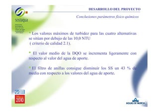 DESARROLLO DEL PROYECTO

Conclusiones parámetros físico químicos

• Los valores máximos de turbidez para las cuatro alternativas
se sitúan por debajo de las 10,0 NTU
( criterio de calidad 2.1).

•

El valor medio de la DQO se incrementa ligeramente con
respecto al valor del agua de aporte.

• El

filtro de anillas consigue disminuir los SS un 43 % de
media con respecto a los valores del agua de aporte.

 