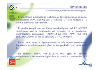 CONCLUSIONES

Conclusiones parámetros microbiológicos

• Se confirma el incremento en la eficacia de la combinación de un agente
desinfectante (APA, NaClO) con la radiación UV con respecto a
adición del biocida por separado.

la

• Es posible cumplir con los límites microbiológicos

del RD1620/2007
simplemente con la dosificación del producto, en las condiciones
experimentales consideradas ([APA]=1,5-2,0 ppm, [APA] ≤1,0 ppm,
[NaClO]>0,5 ppm; 20 min de agitación; UV =72-90 Wm2).

• En los casos citados en el punto anterior, no cabe esperar recrecimientos
bacterianos significativos en el plazo de tiempo fijado como límite (t=24
h).

• En

términos medios, con [CLR]=0,1-0,15 ppm, no daríamos
cumplimiento a los requisitos legislativos en cuanto a concentración de E
coli.

 