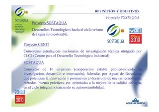 DEFINICIÓN Y OBJETIVOS

Proyecto SOSTAQUA
Proyecto SOSTAQUA
Desarrollos Tecnológicos hacia el ciclo urbano
del agua autosostenible.
Proyecto CENIT
Consorcios estratégicos nacionales de investigación técnica otorgado por
CDTI (Centro para el Desarrollo Tecnológico Industrial)
SOSTAQUA
Consorcio de 16 empresas (cooperación estable público-privada en
investigación, desarrollo e innovación), lideradas por Aguas de Barcelona,
que potencian la innovación y promueven el desarrollo de nuevas tecnologías,
métodos, buenas prácticas, etc. orientadas a la mejora de la calidad del agua
en el ciclo integral potenciando su autosostenibilidad.

 