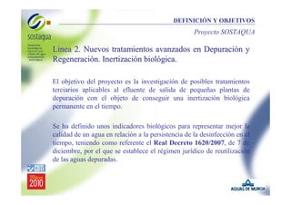 DEFINICIÓN Y OBJETIVOS

Proyecto SOSTAQUA

Línea 2. Nuevos tratamientos avanzados en Depuración y
Regeneración. Inertización biológica.
El objetivo del proyecto es la investigación de posibles tratamientos
terciarios aplicables al efluente de salida de pequeñas plantas de
depuración con el objeto de conseguir una inertización biológica
permanente en el tiempo.
Se ha definido unos indicadores biológicos para representar mejor la
calidad de un agua en relación a la persistencia de la desinfección en el
tiempo, teniendo como referente el Real Decreto 1620/2007, de 7 de
diciembre, por el que se establece el régimen jurídico de reutilización
de las aguas depuradas.

 