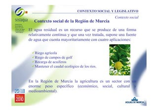 CONTEXTO SOCIAL Y LEGISLATIVO

Contexto social

Contexto social de la Región de Murcia
El agua residual es un recurso que se produce de una forma
relativamente continua y que una vez tratada, supone una fuente
de agua que cuenta mayoritariamente con cuatro aplicaciones:
Riego agrícola
Riego de campos de golf
Recarga de acuíferos
Mantener el caudal ecológico de los ríos.

En la Región de Murcia la agricultura es un sector con un
enorme peso específico (económico, social, cultural y
medioambiental).

 