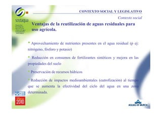 CONTEXTO SOCIAL Y LEGISLATIVO

Contexto social

Ventajas de la reutilización de aguas residuales para
uso agrícola.

• Aprovechamiento de nutrientes presentes en el agua residual (p ej:
nitrógeno, fósforo y potasio)

•

Reducción en consumos de fertilizantes sintéticos y mejora en las

propiedades del suelo

• Preservación de recursos hídricos
• Reducción de impactos medioambientales (eutrofización) al tiempo
que se aumenta la efectividad del ciclo del agua en una zona
determinada.

 