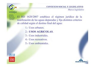 CONTEXTO SOCIAL Y LEGISLATIVO

Marco legislativo

El RD 1620/2007 establece el régimen jurídico de la
reutilización de las aguas depuradas y fija distintos criterios
de calidad según el destino final del agua:
1.- Usos urbanos.
2.- USOS AGRíCOLAS.
3.- Usos industriales.
4.- Usos recreativos.
5.- Usos ambientales.

 