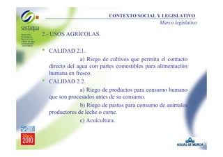 CONTEXTO SOCIAL Y LEGISLATIVO

Marco legislativo

2.- USOS AGRÍCOLAS.

•

•

CALIDAD 2.1.
a) Riego de cultivos que permita el contacto
directo del agua con partes comestibles para alimentación
humana en fresco.
CALIDAD 2.2.
a) Riego de productos para consumo humano
que son procesados antes de su consumo.
b) Riego de pastos para consumo de animales
productores de leche o carne.
c) Acuicultura.

 
