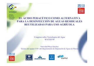 EL ÁCIDO PERACÉTICO COMO ALTERNATIVA
PARA LA DESINFECCIÓN DE AGUAS RESIDUALES
REUTILIZADAS PARA USO AGRÍCOLA.

Congreso sobre Tecnologías del Agua
WATER´09

Natividad Moya Sánchez
Técnico del equipo I+D+i del Departamento de Depuración de Aguas de Murcia

 