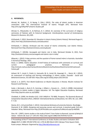 E-Proceedings of the 4th International Conference on
Arabic Studies and Islamic Civilization 2017
E-Proceedings of the 4th
International Conference on Arabic Studies and Islamic Civilization 2017
(iCasic 2017). E-ISBN: 978-967-0792-16-3. 27th & 28th March 2017, Berjaya Times Square Hotel,
Kuala Lumpur, Malaysia. Organized by http://WorldConferences.net 66
6. REFERENCES:
Ahmad, M., Bukhari, Z., & Nyang, S. (Eds.). (2012). The state of Islamic studies in American
universities. USA: The International Institute of Islamic Thought (IIIT). Retrieved from
http://iiit.org/iiitftp/PDF’s/Islamic-Studies.pdf
Ahmad, R., Hifazatullah, H., & Rahman, B. S. (2012). An overview of the curriculum of religious
seminaries of Pakistan with its historical background. Interdisciplinary Journal of Contemporary
Research In Business, 4(1), 829.
Al-Khateeb, F. (2012, December 8). Education in Islamic history [Islamic History]. Retrieved August 4,
2015, from http://lostislamichistory.com/education/
Al-Khateeb, F. (2013a). Al-Ghazali and the revival of Islamic scholarship. Lost Islamic History.
Retrieved from http://lostislamichistory.com/al-ghazali/
Al-Khateeb, F. (2013b). Aurangzeb and Islamic rule in India. Retrieved October 8, 2015, from
http://lostislamichistory.com/aurangzeb-and-islamic-rule-in-india/
Albayrak, I. (2012). Friday sermons and the question of home-trained imāms in Australia. Australian
E-Journal of Theology, 19(1).
Anzar, U. (2003). Islamic education: A brief history of madrassas with comments on curricula and
current pedagogical practices. Retrieved from
http://schools.nashua.edu/myclass/fenlonm/block1/Lists/DueDates/Attachments/10/madrassah-
history.pdf
Ashaari, M. F., Ismail, Z., Puteh, A., Samsudin, M. A., Ismail, M., Kawangit, R., … Ramzi, M. I. (2012).
An assessment of teaching and learning methodology in Islamic studies. Procedia - Social and
Behavioral Sciences, 59, 618–626. https://doi.org/10.1016/j.sbspro.2012.09.322
Ashraf, S. A. (1977). First World Conference on Muslim Education: A Review. Muslim Institute for
Research and Planning.
Auda, J., Bernasek, L., Bunt, G. R., Canning, J., Gilbert, J., Hussain, A., … Smith, S. (2008). International
approaches to Islamic studies in higher education. UK: The Higher Education Academy. Retrieved
from http://eprints.soton.ac.uk/52069/
Cheddadi, A. (1994). Ibn Khaldun (A.D. 1332-1406/A.H. 732-808). Prospects: The Quarterly Review of
Comparative Education (Paris, UNESCO: International Bureau of Education), Vol. XXIV, No. 1/2, 1994,
P. 7-19.
Devine, M. E., & Summerfield, C. (2013). International dictionary of university histories. Routledge.
Diamond, R. M. (2009). Designing and assessing courses and curricula: A practical guide (3rd ed.).
Hoboken: Wiley. Retrieved from http://CURTIN.eblib.com.au/patron/FullRecord.aspx?p=469340.
Dien, M. I. (2007). Islamic studies or the study of Islam?: from Parker to Rammell. Journal of Beliefs &
Values - Volume 28, Issue 3, P. 243-255. https://doi.org/10.1080/13617670701712174
 
