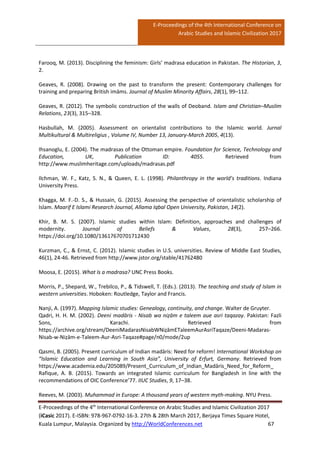 E-Proceedings of the 4th International Conference on
Arabic Studies and Islamic Civilization 2017
E-Proceedings of the 4th
International Conference on Arabic Studies and Islamic Civilization 2017
(iCasic 2017). E-ISBN: 978-967-0792-16-3. 27th & 28th March 2017, Berjaya Times Square Hotel,
Kuala Lumpur, Malaysia. Organized by http://WorldConferences.net 67
Farooq, M. (2013). Disciplining the feminism: Girls’ madrasa education in Pakistan. The Historian, 3,
2.
Geaves, R. (2008). Drawing on the past to transform the present: Contemporary challenges for
training and preparing British imāms. Journal of Muslim Minority Affairs, 28(1), 99–112.
Geaves, R. (2012). The symbolic construction of the walls of Deoband. Islam and Christian–Muslim
Relations, 23(3), 315–328.
Hasbullah, M. (2005). Assessment on orientalist contributions to the Islamic world. Jurnal
Multikultural & Multireligius , Volume IV, Number 13, January-March 2005, 4(13).
Ihsanoglu, E. (2004). The madrasas of the Ottoman empire. Foundation for Science, Technology and
Education, UK, Publication ID: 4055. Retrieved from
http://www.muslimheritage.com/uploads/madrasas.pdf
Ilchman, W. F., Katz, S. N., & Queen, E. L. (1998). Philanthropy in the world’s traditions. Indiana
University Press.
Khagga, M. F.-D. S., & Hussain, G. (2015). Assessing the perspective of orientalistic scholarship of
Islam. Maarif E Islami Research Journal, Allama Iqbal Open University, Pakistan, 14(2).
Khir, B. M. S. (2007). Islamic studies within Islam: Definition, approaches and challenges of
modernity. Journal of Beliefs & Values, 28(3), 257–266.
https://doi.org/10.1080/13617670701712430
Kurzman, C., & Ernst, C. (2012). Islamic studies in U.S. universities. Review of Middle East Studies,
46(1), 24-46. Retrieved from http://www.jstor.org/stable/41762480
Moosa, E. (2015). What Is a madrasa? UNC Press Books.
Morris, P., Shepard, W., Trebilco, P., & Tidswell, T. (Eds.). (2013). The teaching and study of Islam in
western universities. Hoboken: Routledge, Taylor and Francis.
Nanji, A. (1997). Mapping Islamic studies: Genealogy, continuity, and change. Walter de Gruyter.
Qadri, H. H. M. (2002). Deeni madāris - Nisab wa niẓām e taleem aue asri taqazay. Pakistan: Fazli
Sons, Karachi. Retrieved from
https://archive.org/stream/DeeniMadarasNisabWNiẓāmETaleemAurAsriTaqaze/Deeni-Madaras-
Nisab-w-Niẓām-e-Taleem-Aur-Asri-Taqaze#page/n0/mode/2up
Qasmi, B. (2005). Present curriculum of Indian madāris: Need for reform! International Workshop on
“Islamic Education and Learning in South Asia”, University of Erfurt, Germany. Retrieved from
https://www.academia.edu/205089/Present_Curriculum_of_Indian_Madāris_Need_for_Reform_
Rafique, A. B. (2015). Towards an integrated Islamic curriculum for Bangladesh in line with the
recommendations of OIC Conference’77. IIUC Studies, 9, 17–38.
Reeves, M. (2003). Muhammad in Europe: A thousand years of western myth-making. NYU Press.
 