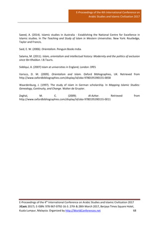 E-Proceedings of the 4th International Conference on
Arabic Studies and Islamic Civilization 2017
E-Proceedings of the 4th
International Conference on Arabic Studies and Islamic Civilization 2017
(iCasic 2017). E-ISBN: 978-967-0792-16-3. 27th & 28th March 2017, Berjaya Times Square Hotel,
Kuala Lumpur, Malaysia. Organized by http://WorldConferences.net 68
Saeed, A. (2014). Islamic studies in Australia - Establishing the National Centre for Excellence in
Islamic studies. In The Teaching and Study of Islam in Western Universities. New York: Routledge,
Taylor and Francis.
Said, E. W. (2006). Orientalism. Penguin Books India.
Salama, M. (2011). Islam, orientalism and intellectual history: Modernity and the politics of exclusion
since Ibn Khaldun. I.B.Tauris.
Siddiqui, A. (2007) Islam at universities in England, London: DfES
Varisco, D. M. (2009). Orientalism and Islam. Oxford Bibliographies, UK. Retrieved from
http://www.oxfordbibliographies.com/display/id/obo-9780195390155-0058
Waardenburg, J. (1997). The study of islam in German scholarship. In Mapping Islamic Studies:
Genealogy, Continuity, and Change. Walter de Gruyter.
Zeghal, M. C. (2009). Al-Azhar. Retrieved from
http://www.oxfordbibliographies.com/display/id/obo-9780195390155-0011
 