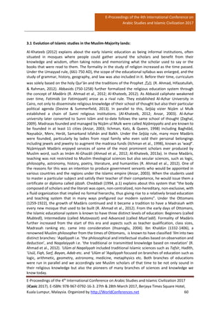 E-Proceedings of the 4th International Conference on
Arabic Studies and Islamic Civilization 2017
E-Proceedings of the 4th
International Conference on Arabic Studies and Islamic Civilization 2017
(iCasic 2017). E-ISBN: 978-967-0792-16-3. 27th & 28th March 2017, Berjaya Times Square Hotel,
Kuala Lumpur, Malaysia. Organized by http://WorldConferences.net 60
3.1 Evolution of Islamic studies in the Muslim-Majority lands:
Al-Khateeb (2012) explains about the early Islamic education as being informal institutions, often
situated in mosques where people could gather around the scholars and benefit from their
knowledge and wisdom, often taking notes and memorizing what the scholar used to say or the
books that were read to them. The formality in the study of religion increased as the time passed.
Under the Umayyad rule, (661-750 AD), the scope of the educational syllabus was enlarged, and the
study of grammar, history, geography, and law was also included in it. Before their time, curriculum
was solely based on the holy Qur’ān and the traditions of the Prophet ‫ﷺ‬ (R. Ahmad, Hifazatullah,
& Rahman, 2012). Abbasids (750-1258) further formalized the religious education system through
the concept of Madāris (R. Ahmad et al., 2012; Al-Khateeb, 2012). As Abbasid caliphate weakened
over time, Fatimids (or Fatimiyyah) arose as a rival rule. They established Al-Azhar University in
Cairo, not only to disseminate religious knowledge of their school of thought but also their particular
political agenda (Devine & Summerfield, 2013). In parallel to this, Seljūq vizier Niẓām ul Mulk
established a chain of Sunni religious institutions. (Al-Khateeb, 2012; Anzar, 2003). Al-Azhar
university later converted to Sunni Islām and to-date follows the same school of thought (Zeghal,
2009). Madrasas founded and managed by Niẓām ul Mulk were called Niẓāmiyyahs and are known to
be founded in at least 11 cities (Anzar, 2003; Ilchman, Katz, & Queen, 1998) including Baghdād,
Naysabūr, Merv, Herāt, Samarkand Isfahān and Balkh. Under the Seljūq rule, many more Madāris
were founded, particularly by ladies from royal family who even sold their personal belongings
including jewels and jewelry to augment the madrasa funds (Ilchman et al., 1998), known as ‘waqf’.
Niẓāmiyyah Madāris enjoyed services of some of the most prominent scholars ever produced by
Muslim word, such as Imām Al-Ghazāli (Ahmad et al., 2012; Al-Khateeb, 2013a). In these Madāris,
teaching was not restricted to Muslim theological sciences but also secular sciences, such as logic,
philosophy, astronomy, history, poetry, literature, and humanities (R. Ahmad et al., 2012). One of
the reasons for this was an intention to produce government servants who would be appointed in
various countries and the regions under the Islamic empire (Anzar, 2003). When the students used
to master a particular subject and satisfy their teacher of their competence, he would issue them a
certificate or diploma called ijāzah. Cheddadi (1994, p.1) explains about this system that “the body
composed of scholars and the literati was open, non-centralized, non-hereditary, non-exclusive, with
a fluid organization that implied no formal hierarchy, thus giving rise to a relatively broad education
and teaching system that in many ways prefigured our modern systems”. Under the Ottomans
(1259-1922), the growth of Madāris continued and it became a tradition to have a Madrasah with
every new mosque that used to be built (R. Ahmad et al., 2012). From the early days of Ottomans,
the Islamic educational system is known to have three distinct levels of education: Beginners (called
Mubtedī), Intermediate (called Mutavassit) and Advanced (called Must’adil). Formality of Madāris
further increased from the start of this era and aspects such as teacher qualification, class sizes,
Madrasah ranking etc. came into consideration (Ihsanoglu, 2004). Ibn Khaldūn (1332-1406), a
renowned Muslim philosopher from the times of Ottomans, is known to have classified ‘Ilm into two
distinct branches: ‘Aqaliyyah i.e. ‘the philosophical and intellectual studies based on observation and
deduction’, and Naqalaiyyah i.e. ‘the traditional or transmitted knowledge based on revelation’ (R.
Ahmad et al., 2012). ‘Ulūm al Naqaliyyah included traditional Islamic sciences such as Tafsīr, Hadīth,
‘Usūl, Fiqh, Sarf, Bayan, Adab etc. and ‘Ulūm al ‘Aqaliyyah focused on branches of education such as
logic, arithmetic, geometry, astronomy, medicine, metaphysics etc. Both branches of educations
were run in parallel and we accordingly see Muslim scholars of that time to be not only sound in
their religious knowledge but also the pioneers of many branches of sciences and knowledge we
know today.
 