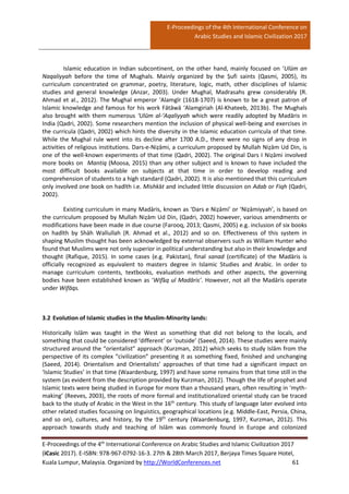 E-Proceedings of the 4th International Conference on
Arabic Studies and Islamic Civilization 2017
E-Proceedings of the 4th
International Conference on Arabic Studies and Islamic Civilization 2017
(iCasic 2017). E-ISBN: 978-967-0792-16-3. 27th & 28th March 2017, Berjaya Times Square Hotel,
Kuala Lumpur, Malaysia. Organized by http://WorldConferences.net 61
Islamic education in Indian subcontinent, on the other hand, mainly focused on ‘Ulūm an
Naqaliyyah before the time of Mughals. Mainly organized by the Ṣufi saints (Qasmi, 2005), its
curriculum concentrated on grammar, poetry, literature, logic, math, other disciplines of Islamic
studies and general knowledge (Anzar, 2003). Under Mughal, Madrasahs grew considerably (R.
Ahmad et al., 2012). The Mughal emperor ‘Alamgīr (1618-1707) is known to be a great patron of
Islamic knowledge and famous for his work Fātāwā ‘Alamgiriah (Al-Khateeb, 2013b). The Mughals
also brought with them numerous ‘Ulūm al-‘Aqaliyyah which were readily adopted by Madāris in
India (Qadri, 2002). Some researchers mention the inclusion of physical well-being and exercises in
the curricula (Qadri, 2002) which hints the diversity in the Islamic education curricula of that time.
While the Mughal rule went into its decline after 1700 A.D., there were no signs of any drop in
activities of religious institutions. Dars-e-Niẓāmi, a curriculum proposed by Mullah Niẓām Ud Din, is
one of the well-known experiments of that time (Qadri, 2002). The original Dars I Niẓāmi involved
more books on Mantiq (Moosa, 2015) than any other subject and is known to have included the
most difficult books available on subjects at that time in order to develop reading and
comprehension of students to a high standard (Qadri, 2002). It is also mentioned that this curriculum
only involved one book on hadīth i.e. Mishkāt and included little discussion on Adab or Fiqh (Qadri,
2002).
Existing curriculum in many Madāris, known as ‘Dars e Niẓāmi’ or ‘Niẓāmiyyah’, is based on
the curriculum proposed by Mullah Niẓām Ud Din, (Qadri, 2002) however, various amendments or
modifications have been made in due course (Farooq, 2013; Qasmi, 2005) e.g. inclusion of six books
on hadīth by Shāh Walīullah (R. Ahmad et al., 2012) and so on. Effectiveness of this system in
shaping Muslim thought has been acknowledged by external observers such as William Hunter who
found that Muslims were not only superior in political understanding but also in their knowledge and
thought (Rafique, 2015). In some cases (e.g. Pakistan), final sanad (certificate) of the Madāris is
officially recognized as equivalent to masters degree in Islamic Studies and Arabic. In order to
manage curriculum contents, textbooks, evaluation methods and other aspects, the governing
bodies have been established known as ‘Wifāq ul Madāris’. However, not all the Madāris operate
under Wifāqs.
3.2 Evolution of Islamic studies in the Muslim-Minority lands:
Historically Islām was taught in the West as something that did not belong to the locals, and
something that could be considered ‘different’ or ‘outside’ (Saeed, 2014). These studies were mainly
structured around the “orientalist” approach (Kurzman, 2012) which seeks to study Islām from the
perspective of its complex “civilization” presenting it as something fixed, finished and unchanging
(Saeed, 2014). Orientalism and Orientalists’ approaches of that time had a significant impact on
‘Islamic Studies’ in that time (Waardenburg, 1997) and have some remains from that time still in the
system (as evident from the description provided by Kurzman, 2012). Though the life of prophet and
Islamic texts were being studied in Europe for more than a thousand years, often resulting in ‘myth-
making’ (Reeves, 2003), the roots of more formal and institutionalized oriental study can be traced
back to the study of Arabic in the West in the 16th
century. This study of language later evolved into
other related studies focussing on linguistics, geographical locations (e.g. Middle-East, Persia, China,
and so on), cultures, and history, by the 19th
century (Waardenburg, 1997, Kurzman, 2012). This
approach towards study and teaching of Islām was commonly found in Europe and colonized
 