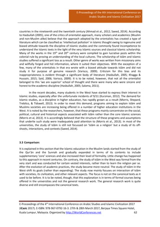 E-Proceedings of the 4th International Conference on
Arabic Studies and Islamic Civilization 2017
E-Proceedings of the 4th
International Conference on Arabic Studies and Islamic Civilization 2017
(iCasic 2017). E-ISBN: 978-967-0792-16-3. 27th & 28th March 2017, Berjaya Times Square Hotel,
Kuala Lumpur, Malaysia. Organized by http://WorldConferences.net 62
countries in the nineteenth and the twentieth century (Ahmad et al., 2012; Saeed, 2014). According
to Hasbullah (2005), one of the critics of orientalist approach, many scholars and academics (Muslim
and non-Muslim alike) believe that the approach adopted by the orientalists has created a type of
literature which can be classified as ‘intellectual pollution’ in Islamic thought owing to ingenuine and
biased attitude towards the discipline of Islamic studies and the commonly found incompetence to
understand the Islamic texts in the light of the very Islamic sources and classical Islamic scholarship.
Many of the works in the 19th
and 20th
century were compiled to gain lucrative posts within the
colonial rule by proving an understanding of the local cultures. The scholarship of Islām and Islamic
studies suffered a significant loss as a result. Other genre of works was written from missionary aims
and willfully forged and hid information, where it suited their objectives. With the exception of a
few, many of the orientalists in that era wrote with a biased attitude towards Islām and did not
study it for purpose of genuine research (Varisco, 2009). Criticism for this bias and its
inappropriateness is evident through a significant body of literature (Hasbullah, 2005; Khagga &
Hussain, 2015; Said, 2006; Varisco, 2009). It is to be noted, however, that not all the orientalist
belonged to this ‘we are superior’ school of thought and there were many who were sincere and
honest to the academic discipline (Hasbullah, 2005; Salama, 2011).
In the recent decades, many students in the West have started to express their interest in
Islamic studies, especially after the unfortunate incidents of 9/11 (Kurzman, 2012). The demand for
Islamic studies, as a discipline in higher education, has rapidly grown as a result (Morris, Shepard,
Trebilco, & Tidswell, 2013). In order to meet this demand, programs aiming to explain Islām and
Muslims societies are increasing being offered in a number of higher education institutions in the
West. It is noted by the researchers, however, that these programs mainly concentrate on the social,
political, cultural and historical aspects associated with Islām rather than the core Islamic sciences
(Morris et al, 2013). It is accordingly believed that the structure of these programs and assumptions
that underlie such study were inadequately paid attention to (Morris et al., 2013). In most of the
universities, the study of Islām is still not focussed on ‘Islām as a religion’ but a study of its off-
shoots, interactions, and contexts (Saeed, 2014).
3.3 Comparison:
It is explained in this section that the Islamic education in the Muslim lands started from the study of
the Qur’ān and the Sunnah and gradually expanded in terms of its contents to include
supplementary ‘core’ sciences and also increased their level of formality. Little change has happened
to this approach in recent centuries. On contrary, the study of Islām in the West was formal from the
very start and was conducted for certain vested interests, rather than to learn the religion per se.
After the evolution of academic practices, the study became more neutral. The study of Islām in the
West shift its goals (rather than expanding). The study now mainly focuses on interaction of Islām
with societies, its civilization, and other relevant aspects. The focus is not on the canonical texts as it
used to be before. It is to be noted, though, that this explanation is in terms of formal courses being
offered in the universities and not the general research work. The general research work is quite
diverse and still encompasses the canonical texts.
 