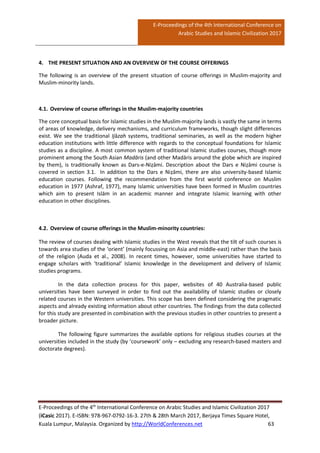 E-Proceedings of the 4th International Conference on
Arabic Studies and Islamic Civilization 2017
E-Proceedings of the 4th
International Conference on Arabic Studies and Islamic Civilization 2017
(iCasic 2017). E-ISBN: 978-967-0792-16-3. 27th & 28th March 2017, Berjaya Times Square Hotel,
Kuala Lumpur, Malaysia. Organized by http://WorldConferences.net 63
4. THE PRESENT SITUATION AND AN OVERVIEW OF THE COURSE OFFERINGS
The following is an overview of the present situation of course offerings in Muslim-majority and
Muslim-minority lands.
4.1. Overview of course offerings in the Muslim-majority countries
The core conceptual basis for Islamic studies in the Muslim-majority lands is vastly the same in terms
of areas of knowledge, delivery mechanisms, and curriculum frameworks, though slight differences
exist. We see the traditional Ijāzah systems, traditional seminaries, as well as the modern higher
education institutions with little difference with regards to the conceptual foundations for Islamic
studies as a discipline. A most common system of traditional Islamic studies courses, though more
prominent among the South Asian Madāris (and other Madāris around the globe which are inspired
by them), is traditionally known as Dars-e-Niẓāmi. Description about the Dars e Niẓāmi course is
covered in section 3.1. In addition to the Dars e Niẓāmi, there are also university-based Islamic
education courses. Following the recommendation from the first world conference on Muslim
education in 1977 (Ashraf, 1977), many Islamic universities have been formed in Muslim countries
which aim to present Islām in an academic manner and integrate Islamic learning with other
education in other disciplines.
4.2. Overview of course offerings in the Muslim-minority countries:
The review of courses dealing with Islamic studies in the West reveals that the tilt of such courses is
towards area studies of the ‘orient’ (mainly focussing on Asia and middle-east) rather than the basis
of the religion (Auda et al., 2008). In recent times, however, some universities have started to
engage scholars with ‘traditional’ Islamic knowledge in the development and delivery of Islamic
studies programs.
In the data collection process for this paper, websites of 40 Australia-based public
universities have been surveyed in order to find out the availability of Islamic studies or closely
related courses in the Western universities. This scope has been defined considering the pragmatic
aspects and already existing information about other countries. The findings from the data collected
for this study are presented in combination with the previous studies in other countries to present a
broader picture.
The following figure summarizes the available options for religious studies courses at the
universities included in the study (by ‘coursework’ only – excluding any research-based masters and
doctorate degrees).
 