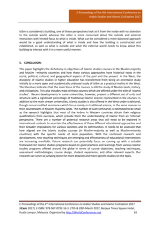 E-Proceedings of the 4th International Conference on
Arabic Studies and Islamic Civilization 2017
E-Proceedings of the 4th
International Conference on Arabic Studies and Islamic Civilization 2017
(iCasic 2017). E-ISBN: 978-967-0792-16-3. 27th & 28th March 2017, Berjaya Times Square Hotel,
Kuala Lumpur, Malaysia. Organized by http://WorldConferences.net 65
Islām is considered a building, one of these perspectives look at it from the inside with no attention
to the outside world, whereas the other is more concerned about the outside and external
interaction with limited focus to what is inside. What can be considered a more balanced approach
would be a good understanding of what is inside and how the building is constructed and
established, as well as what is outside and what the external world needs to know about this
building to interact with it in a more useful manner.
5. CONCLUSION:
This paper highlights the dichotomy in objectives of Islamic studies courses in the Muslim-majority
and Muslim –minority countries and how these various approaches have historical roots in the
social, political, cultural, and geographical aspects of the past and the present. In the West, the
discipline of Islamic studies in higher education has transformed from being an orientalist study
initially to a more open and academically unbiased study of Islām as a practical reality in the West.
The literature indicates that the main focus of the courses is still the study of Muslim lands, history,
and civilizations. This also includes most of those courses which are offered under the title of ‘Islamic
studies’. Recent developments in some universities, however, present a different set of units and
structure with a significant percentage of traditional Islamic science represented in the courses. In
addition to the main stream universities, Islamic studies is also offered in the West under traditional,
though non-accredited seminaries which focus mainly on traditional science, in the same manner as
their counterparts in Muslim-majority lands. The number of such seminaries is estimated to be small
as the research highlights that most of the Imāms in Western countries obtain their religious
qualifications from overseas, which provide them the understanding of Islamic from an ‘internal’
perspective. There are a number of potential research areas that still need to be explored in
international contexts to ascertain the effectiveness of these different educational approaches and
their broader implications for various societies and its communities. It needs to be assessed that
how aligned are the Islamic studies courses (in Muslim-majority as well as Muslim-minority
countries) with the specific needs of local population. With the continued research and
development, new teaching techniques are emerging and effectiveness of educational interventions
are increasing manifolds. Future research can potentially focus on coming up with a suitable
framework for Islamic studies programs based on good practices and learnings from various Islamic
studies programs offered around the globe in terms of course objectives, teaching techniques,
assessment methodologies, course design, student experience, and other relevant aspects. Our
research can serve as jumping stone for more detailed and more specific studies on the topic.
 