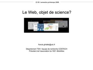 IC 05 / semestre printemps 2008 Le Web, objet de science? [email_address] Département TSH / équipe de recherche COSTECH Président de l’association loi-1901  WebAtlas 