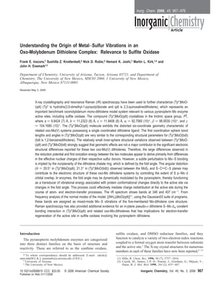 Inorg. Chem. 2006, 45, 967−976




Understanding the Origin of Metal−Sulfur Vibrations in an
Oxo-Molybdenum Dithiolene Complex: Relevance to Sulfite Oxidase
Frank E. Inscore,† Sushilla Z. Knottenbelt,‡ Nick D. Rubie,‡ Hemant K. Joshi,† Martin L. Kirk,*,‡ and
John H. Enemark*,†

Department of Chemistry, UniVersity of Arizona, Tucson, Arizona 85721, and Department of
Chemistry, The UniVersity of New Mexico, MSC03 2060, 1 UniVersity of New Mexico,
Albuquerque, New Mexico 87131-0001

Received May 3, 2005



            X-ray crystallography and resonance Raman (rR) spectroscopy have been used to further characterize (Tp*)MoO-
            (qdt) (Tp* is hydrotris(3,5-dimethyl-1-pyrazolyl)borate and qdt is 2,3-quinoxalinedithiolene), which represents an
            important benchmark oxomolybdenum mono-dithiolene model system relevant to various pyranopterin Mo enzyme
            active sites, including sulfite oxidase. The compound (Tp*)MoO(qdt) crystallizes in the triclinic space group, P1,      h
            where a ) 9.8424 (7) Å, b ) 11.2323 (8) Å, c ) 11.9408 (8) Å, R ) 92.7560 (10)°, β ) 98.9530 (10)°, and γ
            ) 104.1680 (10)°. The (Tp*)MoO(qdt) molecule exhibits the distorted six-coordinate geometry characteristic of
            related oxo-Mo(V) systems possessing a single coordinated dithiolene ligand. The first coordination sphere bond
            lengths and angles in (Tp*)MoO(qdt) are very similar to the corresponding structural parameters for (Tp*)MoO(bdt)
            (bdt is 1,2-benzenedithiolene). The relatively small inner-sphere structural variations observed between (Tp*)MoO-
            (qdt) and (Tp*)MoO(bdt) strongly suggest that geometric effects are not a major contributor to the significant electronic
            structural differences reported for these two oxo-Mo(V) dithiolenes. Therefore, the large differences observed in
            the reduction potential and first ionization energy between the two molecules appear to derive primarily from differences
            in the effective nuclear charges of their respective sulfur donors. However, a subtle perturbation to Mo−S bonding
            is implied by the nonplanarity of the dithiolene chelate ring, which is defined by the fold angle. This angular distortion
            (θ ) 29.5° in (Tp*)MoO(qdt); 21.3° in (Tp*)MoO(bdt)) observed between the MoS2 and S−CdC−S planes may
            contribute to the electronic structure of these oxo-Mo dithiolene systems by controlling the extent of S p−Mo d
            orbital overlap. In enzymes, the fold angle may be dynamically modulated by the pyranopterin, thereby functioning
            as a transducer of vibrational energy associated with protein conformational changes directly to the active site via
            changes in the fold angle. This process could effectively mediate charge redistribution at the active site during the
            course of atom- and electron-transfer processes. The rR spectrum shows bands at 348 and 407 cm-1. From
            frequency analysis of the normal modes of the model, [(NH3)3MoO(qdt)]1+, using the Gaussian03 suite of programs,
            these bands are assigned as mixed-mode Mo−S vibrations of the five-membered Mo-ditholene core structure.
            Raman spectroscopy has also provided additional evidence for an in-plane pseudo-σ dithiolene S−Mo dxy covalent
            bonding interaction in (Tp*)MoO(qdt) and related oxo-Mo-dithiolenes that has implications for electron-transfer
            regeneration of the active site in sulfite oxidase involving the pyranopterin dithiolene.



Introduction                                                                sulfite oxidase, and DMSO reductase families, and they
   The pyranopterin molybdenum enzymes are categorized                      function to catalyze a variety of two-electron redox reactions
into three distinct families on the basis of structure and                  coupled to a formal oxygen atom transfer between substrate
reactivity. These are referred to as the xanthine oxidase,                  and the active site.1 The X-ray crystal structures for numerous
                                                                            members in each of these families have now been reported,2-17
  * To whom correspondence should be addressed. E-mail: mkirk@
unm.edu(M.L.K.); jenemark@u.arizona.edu (J.H.E.).                            (1) Hille, R. Chem. ReV. 1996, 96 (7), 2757-2816.
  † University of Arizona.                                                   (2) Czjzek, M.; Santos, J.-P. D.; Pomier, J.; Giordano, G.; Mejean, V.;
                                                                                                                                          ´
  ‡ The University of New Mexico.                                                Haser, R. J. Mol. Biol. 1998, 284 (2), 435-447.

10.1021/ic0506815 CCC: $33.50      © 2006 American Chemical Society                             Inorganic Chemistry, Vol. 45, No. 3, 2006      967
Published on Web 01/11/2006
 