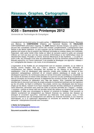 Réseaux, Graphes, Cartographie



IC05 – Semestre Printemps 2012
Université de Technologie de Compiègne



L’enseignement est structuré autour de quatre parties : I) OBSERVER (Networks Analysis : Measures
and Metrics), II) COMPRENDRE (Patterns and Canonical Models), III) VISUALISER
CARTOGRAPHIER (information mapping), IV) AGIR (Network Services Design). Les parties I et IV
peuvent être considérées seulement comme des modules complémentaires. L’enseignement étant
destiné à des élèves ingénieurs, on peut supposer que les fondements en matière de théories des
graphes sont acquis et que la question des métriques principales en analyse réseau sont maîtrisées.
Cependant, cette partie mérite d’être traitée en début de semestre quand le public est composé
d’élèves qui n’ont pas tous suivi des cours avancés d’informatique ou de mathématique (issus de
départements Design, Procédés ou Chimie, Sciences Mécaniques et des Systèmes…). La partie IV,
quant à elle, est composée d’une série de présentations de tous les domaines professionnels dans
lesquels aujourd’hui, en France notamment, il est possible de développer une approche « réseaux »
ou « cartographie des réseaux » (du moins, à ma connaissance).

L’organisation et les finalités de cet enseignement sont en évolution constante, où se mêlent le
français comme l’anglais. Seul son « cœur » demeure : l’articulation entre démarche de
compréhension des patterns extractibles des données sur les réseaux et leur visualisation-
spatialisation. C’est en développant cette approche croisée entre modèles de réseaux et leur
exploration cartographique, autrement dit en croisant patterns statistiques et visuels, que se
développent aujourd’hui de nombreuses pistes en termes d’innovation scientifique ou industrielle où
les masses de données ont besoin d’être abordées d’un point de vue plus synthétique et opérationnel
dans la conception de nouveaux services, le déploiement de nouveaux process, le développement de
compétences humaines en adéquation avec l’âge des réseaux. Ainsi, l’essentiel des exemples
abordés dans le document sont issus de projets auxquels j’ai directement participé avec les ingénieurs
qui les ont portés, de Gephi à Linkfluence. Ces projets, comme ceux développés dans les travaux
dirigés par les élèves, naissent d’une façon originale d’articuler données statistiques et spatialisation
(sans hiérarchie), réinventant sans cesse les outils qui peuvent permettre de « mapper », analyser,
« monitorer » (parfois en temps réel) ces données issues des réseaux qui deviennent alors en partie
contrôlables et utiles pour accompagner la décision et construire la stratégie. C’est pourquoi, je
rattache ouvertement cet enseignement aux Network Sciences (ou sciences des réseaux) qui
émergent et s’inventent aujourd’hui, notamment aux Etats-Unis. C’est pourquoi, aussi, il n’est
d’aucune importance que cet enseignement soit rattaché aux Sciences Humaines ou aux Sciences
Informatiques, ou à un quelconque département ou structures de recherche. Seule compte sa
démarche : indisciplinaire et tournée vers l’innovation.

L’Atelier de Cartographie
http://ateliercartographie.wordpress.com

Document accessible sur Slideshare




Franck GHITALLA / Septembre 2011                                                                       1
 