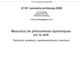 IC 05 / semestre printemps 2008 IC 05 / semestre printemps 2008 Franck.ghitalla Département TSH Président de  WebAtlas [email_address] Mesure(s) de phénomènes dynamiques sur le web Théorie(s), modèle(s), expérimentation(s), interfaces 