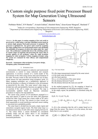 IC09-171/118


A Custom single purpose fixed point Processor Based
   System for Map Generation Using Ultrasound
                     Sensors
    Prabhakar Mishra†, H N Shankar††, Avinash Gokhale*, Rakshith Shetty*, Kiran Kumar Mangond*, Shashank V*
                   †
                   Author for correspondence, Department of Telecommunication Engineering, PESIT, Bangalore
     ††
          Department of Telecommunication Engineering,*Department of Electronics and Communication Engineering, PESIT,
                                                          Bangalore
                                                   1
                                                       prabhakar.mishra@pes.edu
                                                           hnshankar@pes.edu

Abstract— In this paper, in motion mapping of the real world as
perceived by a robot using a real time embedded system based on
a custom single purpose fixed point processor is proposed. The
processor is optimized for low power and is used for acquiring
the range reading from a set of ultrasound sensors and calculating
the probability of occupancy of cells in the region under the sonar
scan . The architecture considerably lowers the switching activity
at various stages of acquiring and processing the sensor data to
provide updates of cell occupancy values for rapid in-motion
mapping for robot navigation. Various mapping strategies using
the system are evaluated for their efficacy and computational
complexity.

Keywords—Autonomous robot navigation, Low-power design,
Occupancy grids, Ultrasound sensors.

                       I. INTRODUCTION
    Autonomous robot navigation in unknown and unstructured             Fig. 1 The Sonar Model
environments is central to many industrial and research
applications. It involves creation of a world model of the              R is the range measurement returned by the sonar sensor
environment of the robot using sensory data and orientation of          ε is the mean sonar deviation error
the robot. Previous works in this area include the use of ultra-        ω is the beam aperture
sound sensors for map generation using occupancy grids. [1]             S (x, y, z) is the position of the sonar sensor
Many mapping techniques use a probabilistic approach to                 δ is the distance between P and S
detect the presence or absence of obstacles in the environment          θ is the distance between the main axis and SP
as perceived by the robot. The sonar sensor’s data range is
divided into cells and probability functions are applied on them         In the method proposed by [2], the mapping is based on
to ascertain if the cell is empty or occupied. The map is             evaluation of probability of cells being occupied or empty.
incrementally updated based on Bayesian estimation                       In the empty region, the probability is calculated using the
procedures to improve the map definition.                             formula
   The sensor array consists of 24 transducers arranged as a
ring, each spaced 15º apart to cover the entire 360º panorama           PE(X, Y) = Er (δ) * Ea (θ)
around the robot. Each sensor has a beam width of 30º and a
maximum range of 20 feet. The sensors in close vicinity are
fired sequentially to avoid interference and each sensor reading
is converted into a probability profile.
   The sonar beam is divided into two parts, empty region and
somewhere occupied region [1],[2]. The final sonar map is a              Er (δ) is the estimation that the cell is empty based on its
two-dimensional array of cells with values ranging between (0,        range from the sensor. The closer it is to the sensor, the more
1). The values below a certain threshold are considered               likely that it is not occupied.
probably empty and the values above it are considered
probably occupied. Fig. 1 shows the sonar model and
associated parameters.
 