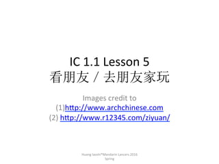 IC	1.1	Lesson	5		
看朋友／去朋友家玩
Images	credit	to	
	(1)h7p://www.archchinese.com	
	(2)	h7p://www.r12345.com/ziyuan/		
	
Huang	laoshi®Mandarin	Lancers	2016	
Spring
 