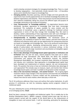 3 of 7
need to develop consistent strategies for managing knowledge flow. There is a need
to develop topographies – that potentially include dynamic links – of boundless
spaces and to identify their impact on knowledge flow.
• Emerging practices. Boundary spanning, collective bridges and more generally new
experiments have recently appeared that aim to facilitate knowledge flow within and
between organizations and networks. These new practices must be documented and
their relevance established, taking into account the different types and purpose of
knowledge, particularly in the context of innovation.
• From “bureaucracies” to “knowledge platforms”. As organizations become more
distributed, top-down approaches to knowledge flow have been increasingly
questioned. The multiplicity of spaces available for value creation and the
“acceleration of everything”, poses a significant challenge for traditional vertical
organizations in terms of how they manage their knowledge flow. We need to
develop a better understanding of how organizations deal with such challenges in
terms of technical infrastructure, incentive systems and organizational design.
• Entrepreneurship in boundless organizations. The distributed nature of
organizations, the multiplicity of spaces for value creation, and short time frames for
individual and collective action open up new opportunities for entrepreneurship that
are based on knowledge and knowledge flow. Due to the profound transformation
of socio-economic systems, developing entrepreneurship spaces is now on the
agenda of policy-makers and executives in various institutional settings. In this
context, the issue of early-stage investment and securitization of intangibles appear
as critical issues for policy action.
• How to take advantage of knowledge-based capital approaches in institutions and
territories? Over the past ten years, several programs have been put in place,
supported by large international (the World Bank, the OECD, the European
Commission) and national (the Korea Development Institute, the Brazilian
Development Bank-BNDES, the European Investment Bank, Ministries of Economy
and Industry, etc.) institutions. New approaches to knowledge-based capital have
been developed and implemented at national, regional, city and microeconomic
levels. The question that arises is how can institutions themselves take advantage of
such approaches? This includes ways to measure, report, and monitor their intrinsic
knowledge-based capital, and make it available to the greatest number of people.
• Data as the new business landscape… and societal horizon? The on-going digital
revolution induces major changes in the way business and social links are established
and organized. Instability in business models and the accelerating of everything
induces new rules for value creation, where data play a critical role.
The IC 10 conference addresses these issues and outlines their policy implications. As with
previous IC conferences, we start by reviewing ongoing country programs related to
intellectual capital.
This year, following the success of IC8 (South Korea) and IC9 (the Mediterranean), we focus
on an emerging country: Brazil.
Brazil has been a pioneer in intangibles and intellectual capital. This is notably due to the
Brazilian Development Bank’s –BNDES– program, initiated several years ago, but also to
several projects carried with the support of the World Bank on the measurement of
intangibles at macro and sectoral levels. It will be interesting, particularly for developing
 