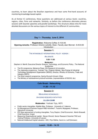 4 of 7
countries, to learn about the Brazilian experience and hear some first-hand accounts of
monitoring knowledge-based capital.
As at former IC conferences, these questions are addressed at various levels: countries,
regions, cities, firms and networks. Similarly, as before the conference alternates plenary
sessions with keynote speeches and parallel workshops. This structure allows time for more
detailed discussions on the various topics of interest to the different IC communities.
Day 1 – Thursday June 5, 2014
Registration, Welcome Coffee: 8.15-8.45
Opening remarks: Professor Antoine Latreille, Dean, Faculty Jean Monnet : 8.45-9.00
Introduction :
Session 1:
THE INTANGIBLES’ INTERNATIONAL POLICY AGENDA :
AN UPDATE
9.00- 11.00
Moderator:
Stephen A. Merrill, Executive Director Science, Technology, and Economic Policy , The National
Academies
• The EU programme, Marianne Paasi, DG Research & Innovation
• The Japanese programme, Yoshiaki Tojo, Program Adviser, New Energy & Industrial
Technology Development Organization (NEDO), Director, Ministry of Economy, Trade and
Industry (METI)
• The Wipo research programme, Sacha Wunsch-Vincent, Wipo
• The Ministry of redressement productif activities, (representative of DGCIS, tbc)
Cafe Break - Networking
11.00 – 11.15
Session 2:
MEASURING INTANGIBLES :
ON-GOING RESEARCH INITIATIVES
11.15-13.00
Moderator: Yoshiaki Tojo, METI
• Public sector intangibles, Matilde Mas, Professor, University of Valencia
• Do Management Practices Support R&D Activities?, Tsutomu Miyagawa, Professor,
Gakushuin University
• IPO New approaches to funding intangibles, Tony Clayton, Chief Economist , Martin Brassell,
Chief Executive, Inngot
• Measuring Organisational capital, Steven Dhondt, Senior Research Scientist TNO and
Visiting Professor, University of Leuven
• National Intellectual Capital valuation –NIC, Pirjo Ståhle, Carol Lin, Leif Edvinsson
Lunch : 13.00 – 14.15
 