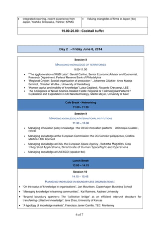 6 of 7
• Integrated reporting, recent experience from
Japan, Yoshiko Shibasaka, Partner, KPMG
• Valuing intangibles of firms in Japan (tbc)
19.00-20.00 : Cocktail buffet
Day 2 - Friday June 6, 2014
Session 8
MANAGING KNOWLEDGE OF TERRITORIES
9.00-11.00
• “The agglomeration of R&D Labs”. Gerald Carlino, Senior Economic Advisor and Economist,
Research Department, Federal Reserve Bank of Philadelphia
• “Regional Growth: Spatial organization of production “, Johannes Glückler, Anna Mateja
Schmidt, Christian Wuttke , University of Heidelberg
• “Human capital and mobility of knowledge” Luisa Gagliardi, Riccardo Crescenzi, LSE
• The Emergence of Novel Science-Related Fields: Regional or Technological Patterns?
Exploration and Exploitation in UK Nanotechnology, Martin Meyer, University of Kent
Cafe Break - Networking
11.00 - 11.30
Session 9
MANAGING KNOWLEDGE IN INTERNATIONAL INSTITUTIONS
11.30 – 13.00
• Managing innovation policy knowledge : the OECD innovation platform , Dominique Guellec ,
OECD
• Managing knowledge at the European Commission: the DG Connect perspective, Cristina
Martinez, DG Connect
• Managing knowledge at ESA, the European Space Agency , Roberta Mugellesi Dow
Integrated Applications, Directorate of Human Spaceflight and Operations
• Managing knowledge at UNESCO (speaker tbc)
Lunch Break
13.00 – 14.15
Session 10
14.15 – 15.45
MANAGING KNOWLEDGE IN BOUNDARYLESS ORGANISATIONS :
• “On the status of knowledge in organisations”, Jan Mouritsen, Copenhagen Business School
• “Managing knowledge in learning communities”, Kai Raimers, Aachen University
• “Beyond boundary spanners: The ‘collective bridge’ as an efficient interunit structure for
transferring collective knowledge”, Jane Zhao, University of Kansas
• “A typology of knowledge markets”, Francisco Javier Carrillo, TEC Monterrey
 