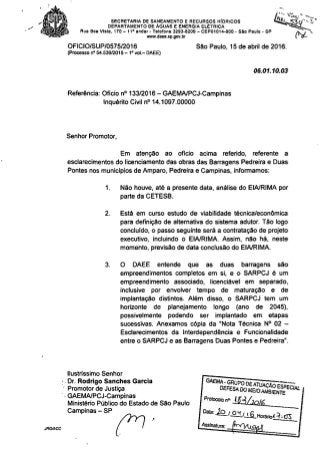 SECRETARIA DE SANEAMENTO E RECURSOS HfoRICOS
DEPARTAMENTO DE ÁGUAS E ENERGIA ELt:::TRICA
Rua Boa Vista, 170 - 11° andar. Telefone 3293.8200 - CEP01014.000 • SAo Paulo. SP
www.daee.sp.gov.br
-.
OFICIO/SUP/0575/2016
(Processo nO 54.53912015 - 1&vol.- DAEE)
São Paulo, 15 de abril de 2016.
06.01.10.03
Referência: Oficio nO133/2016 - GAEMAlPCJ-Campinas
Inquérito Civil nO14.1097.00000
Senhor Promotor,
Em atenção ao oficio acima referido, referente a
esclarecimentos do licenciamento das obras das Barragens Pedreira e Duas
Pontes nos munlclpios de Amparo, Pedreira e Campinas, Informamos:
1. Não houve, até a presente data, análise do ElA/RIMA por
parte da CETESB.
2. Está em curso estudo de vlabílídade técnica/econômica
para definição de alternativa do sistema adutor. Tão logo
concluldo, o passo seguinte será a contratação de projeto
executivo, Incluindo o ElA/RIMA. Assim, não há, neste
momento, previsão de data conclusão do EIAlRIMA.
3. O DAEE entende que as duas barragens são
empreendimentos completos em si, e o SARPCJ é um
empreendimento associado, Ilcenciável em separado,
Inclusive por envolver tempo de maturação e de
Implantação distintos. Além disso, o SARPCJ tem um
horizonte de planejamento longo (ano de 2045),
possivelmente podendo ser Implantado em etapas
sucessivas. Anexamos cópia da "Nota Técnica N° 02 -
Esclarecimentos da Interdependência e Funcionalidade
entre o SARPCJ e as Barragens Duas Pontes e Pedreira".
JRGlACC
Ilustríssimo Senhor
.Dr. Rodrlgo Sanches Garcia
Promotor de Justiça
.. GAEMA/PCJ-Campinas
Ministério Público do Estado de São Paulo
Campinas - SP Fl >
GAE~E~E~,:goD~~~li~~~;:EC
Protooolo n" JB11o/fj
Dam: JQ..'_O.1'...L2..H011lfloA =!,o:;
Assinatura:
 