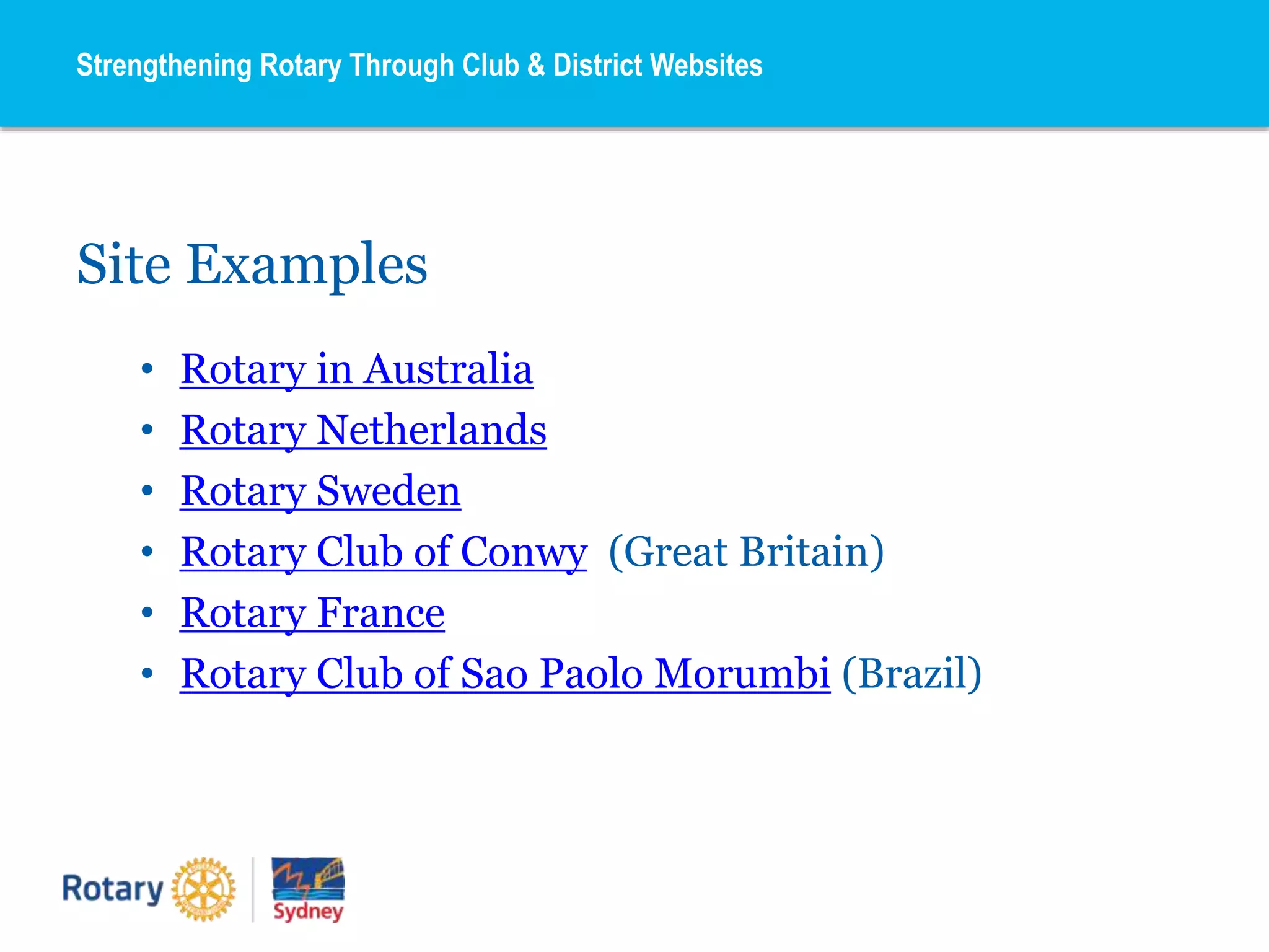 Site Examples
• Rotary in Australia
• Rotary Netherlands
• Rotary Sweden
• Rotary Club of Conwy (Great Britain)
• Rotary France
• Rotary Club of Sao Paolo Morumbi (Brazil)
Strengthening Rotary Through Club & District Websites
 