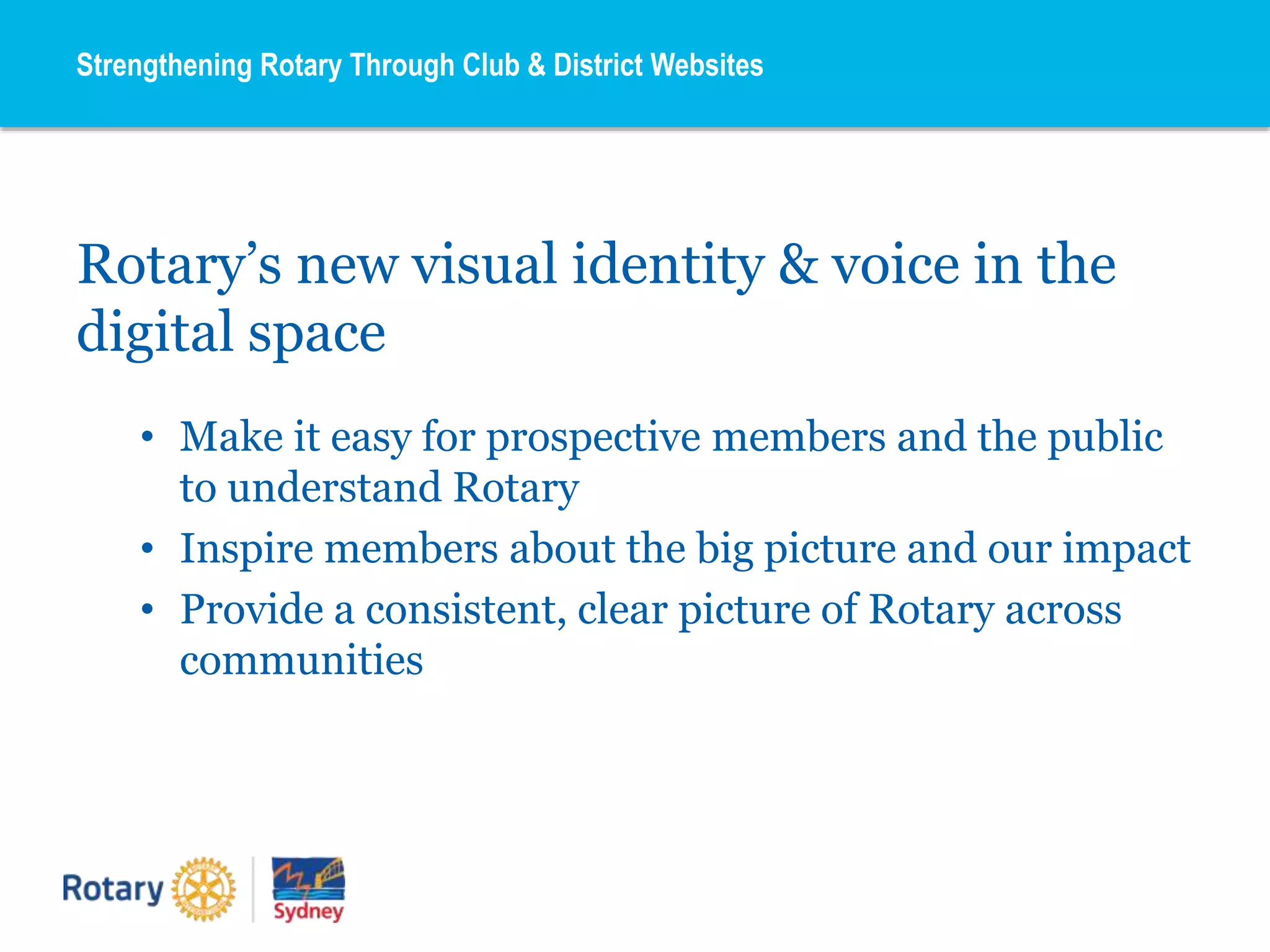 Rotary’s new visual identity & voice in the
digital space
• Make it easy for prospective members and the public
to understand Rotary
• Inspire members about the big picture and our impact
• Provide a consistent, clear picture of Rotary across
communities
Strengthening Rotary Through Club & District Websites
 