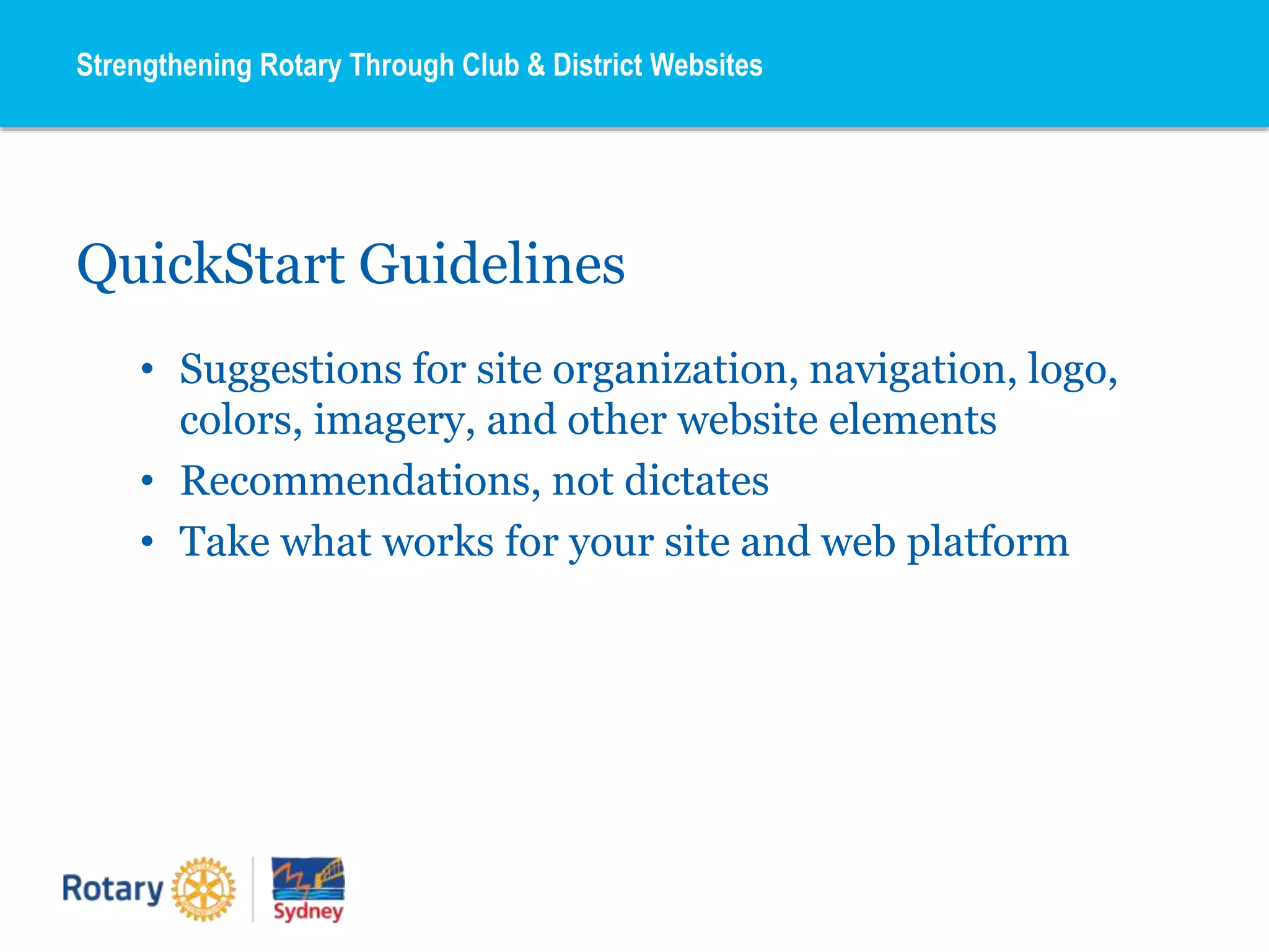 QuickStart Guidelines
• Suggestions for site organization, navigation, logo,
colors, imagery, and other website elements
• Recommendations, not dictates
• Take what works for your site and web platform
Strengthening Rotary Through Club & District Websites
 