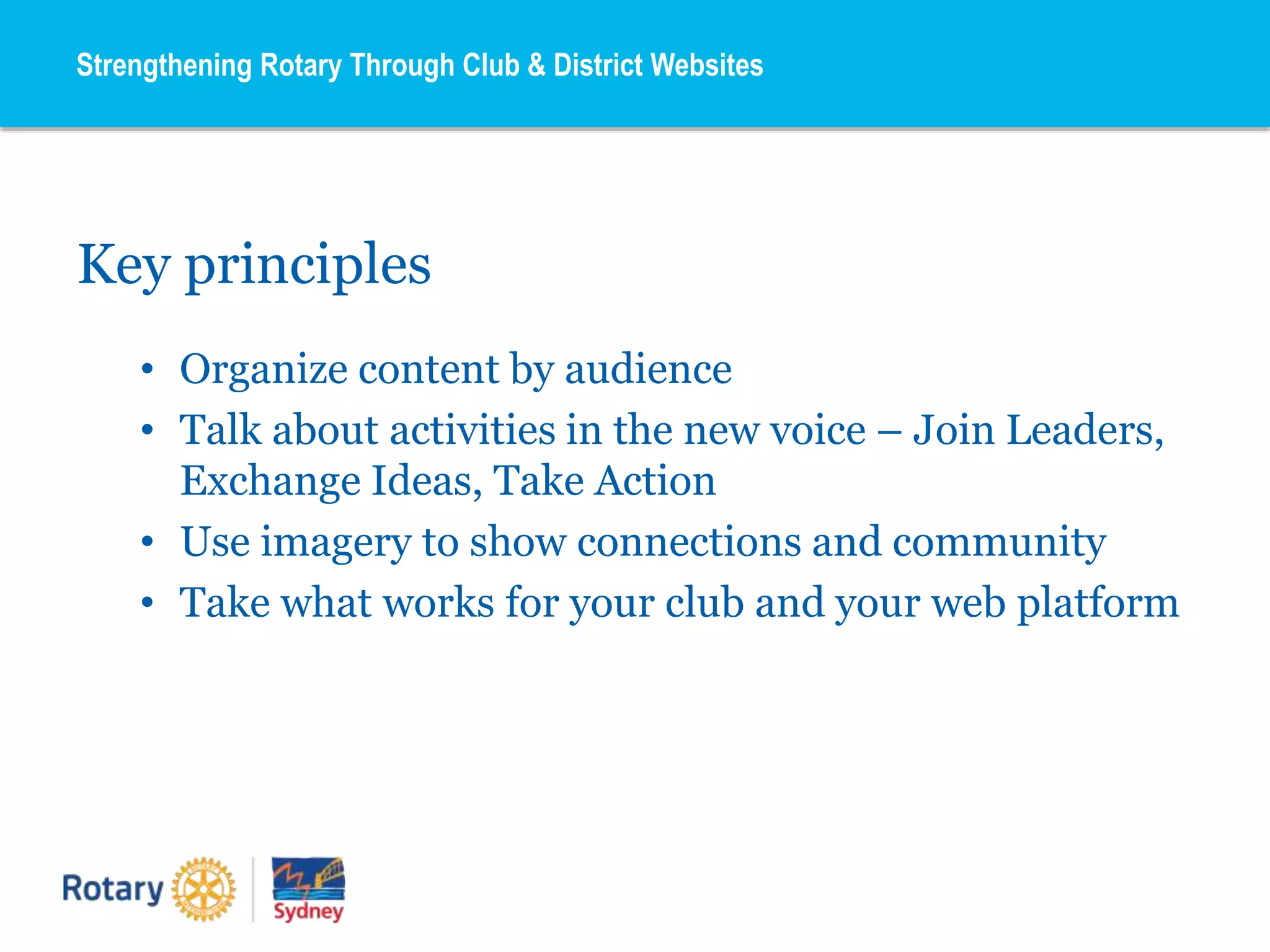 Key principles
• Organize content by audience
• Talk about activities in the new voice – Join Leaders,
Exchange Ideas, Take Action
• Use imagery to show connections and community
• Take what works for your club and your web platform
Strengthening Rotary Through Club & District Websites
 