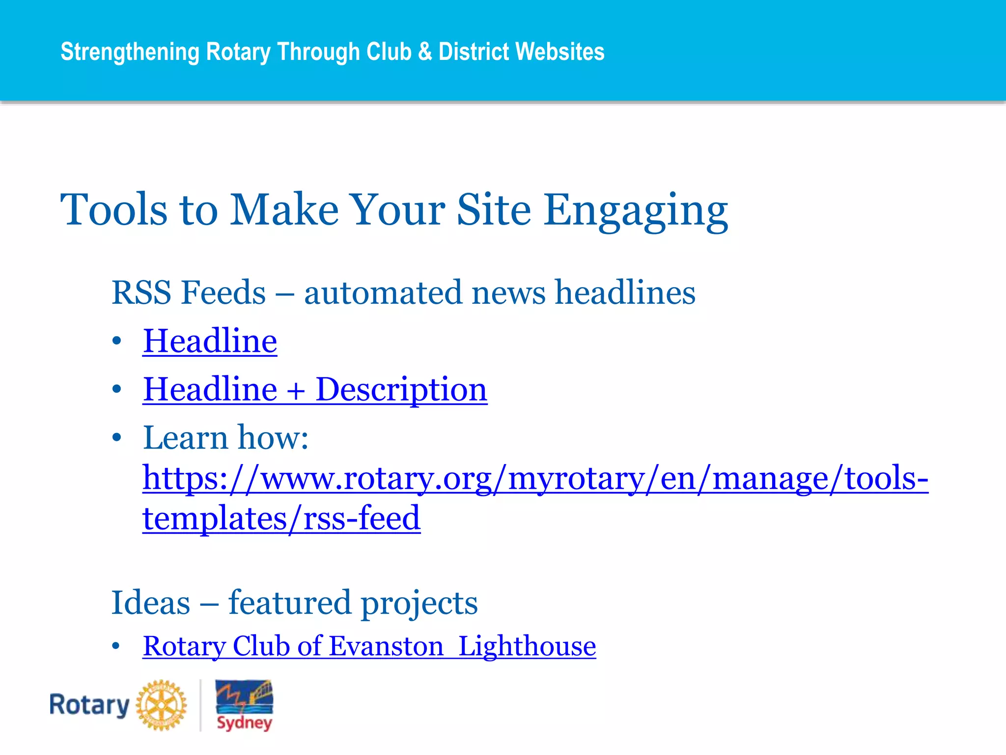 Tools to Make Your Site Engaging
RSS Feeds – automated news headlines
• Headline
• Headline + Description
• Learn how:
https://www.rotary.org/myrotary/en/manage/tools-
templates/rss-feed
Ideas – featured projects
• Rotary Club of Evanston Lighthouse
Strengthening Rotary Through Club & District Websites
 