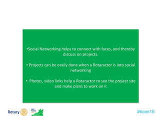 •Social Networking helps to connect with faces, and thereby
discuss on projects.
• Projects can be easily done when a Rotaractor is into social
networking
• Photos, video links help a Rotaractor to see the project site
and make plans to work on it
#ricon15
 