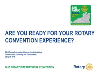 2015 ROTARY INTERNATIONAL CONVENTION
ARE YOU READY FOR YOUR ROTARY
CONVENTION EXPERIENCE?
2015 Rotary International Convention Orientation
Global Events, Learning and Development
29 April, 2015
 