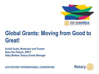 2016 ROTARY INTERNATIONAL CONVENTION
Global Grants: Moving from Good to
Great!
Sushil Gupta, Moderator and Trustee
Basu Dev Golyan, DRFC
Abby McNear, Rotary Grants Manager
 