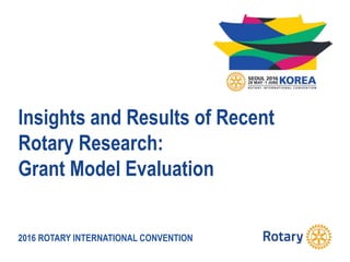 2016 ROTARY INTERNATIONAL CONVENTION
Insights and Results of Recent
Rotary Research:
Grant Model Evaluation
 