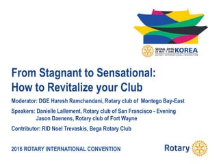 2016 ROTARY INTERNATIONAL CONVENTION
From Stagnant to Sensational:
How to Revitalize your Club
Moderator: DGE Haresh Ramchandani, Rotary club of Montego Bay-East
Speakers: Danielle Lallement, Rotary club of San Francisco - Evening
Jason Daenens, Rotary club of Fort Wayne
Contributor: RID Noel Trevaskis, Bega Rotary Club
 