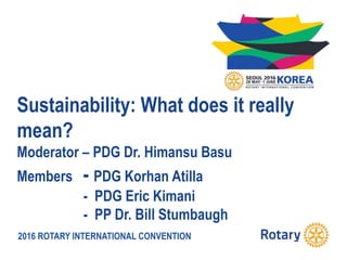 2016 ROTARY INTERNATIONAL CONVENTION
Sustainability: What does it really
mean?
Moderator – PDG Dr. Himansu Basu
Members - PDG Korhan Atilla
- PDG Eric Kimani
- PP Dr. Bill Stumbaugh
 