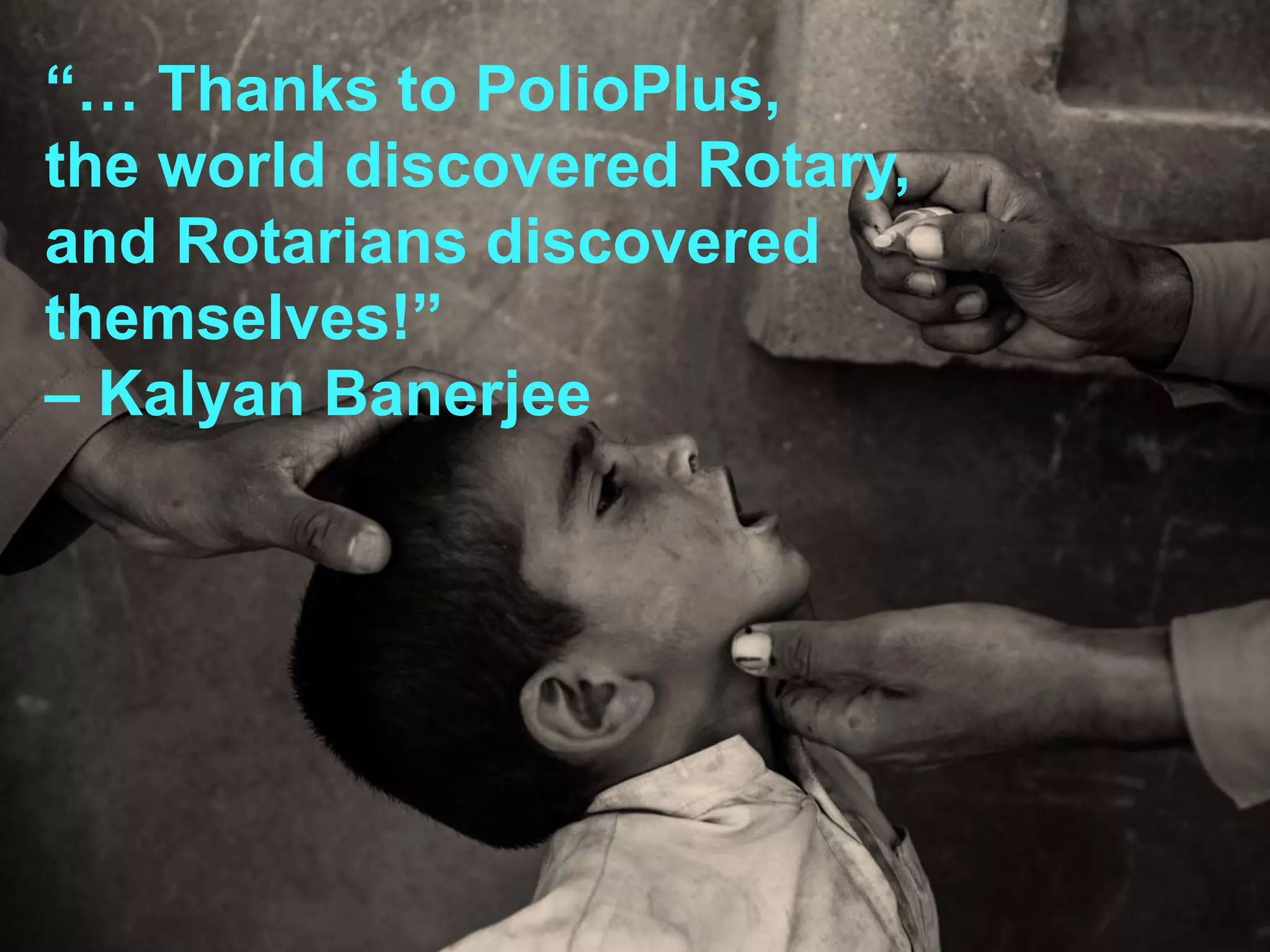 10
“… Thanks to PolioPlus,
the world discovered Rotary,
and Rotarians discovered
themselves!”
– Kalyan Banerjee
 